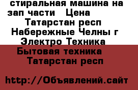 стиральная машина на зап.части › Цена ­ 3 000 - Татарстан респ., Набережные Челны г. Электро-Техника » Бытовая техника   . Татарстан респ.